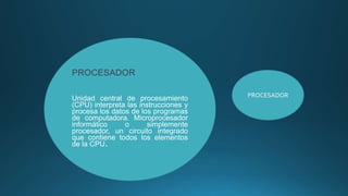 PROCESADOR
Unidad central de procesamiento
(CPU) interpreta las instrucciones y
procesa los datos de los programas
de computadora. Microprocesador
informático o simplemente
procesador, un circuito integrado
que contiene todos los elementos
de la CPU.
PROCESADOR
 