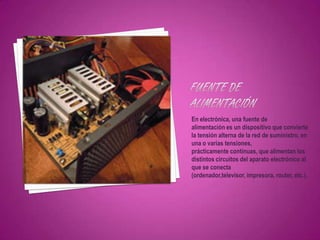En electrónica, una fuente de
alimentación es un dispositivo que convierte
la tensión alterna de la red de suministro, en
una o varias tensiones,
prácticamente continuas, que alimentan los
distintos circuitos del aparato electrónico al
que se conecta
(ordenador,televisor, impresora, router, etc.).
 