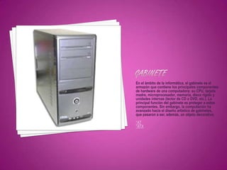 En el ámbito de la informática, el gabinete es el
armazón que contiene los principales componentes
de hardware de una computadora: su CPU, tarjeta
madre, microprocesador, memoria, disco rígido y
unidades internas (lector de CD o DVD, etc.). La
principal función del gabinete es proteger a estos
componentes. Sin embargo, la computación ha
avanzado hacia el diseño artístico de gabinetes,
que pasaron a ser, además, un objeto decorativo.
*AT
*ATX
 