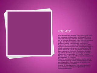 Es el estándar en el mercado actual. Esta fuente cubre
dos problemas fundamentales de la línea AT. Uno de
ellos consiste en que la fuente tiene dos conectores
que se enchufan dentro de la placa madre. El problema
es que si enchufan estos conectores fuera de su
secuencia normal, ¡se quemará la placa madre!
Para resolver este problema, el factor de forma ATX
incluye un nuevo conector. Éste comprende 20 pines y
sólo se puede conectar en una forma. La fuente ATX
genera tensión de 3.3V, lo que permite eliminar de la
placa madre unos elementos electrónicos llamados
reguladores de voltaje, que se encargan de disminuir
tensión, para dar energía al CPU u otros circuitos.
Además de las señales de 3.3V, existe otro conjunto de
señales Power On y Standby.
Power On es una señal de las placas madres que se
utiliza para apagar el sistema mediante software. Esto
permitirá también el uso opcional del teclado para
encender de nuevo el sistema.
La señal de Standby siempre está activa dando a la
placa madre una fuente de energía limitada incluso
cuando está apagada.
 