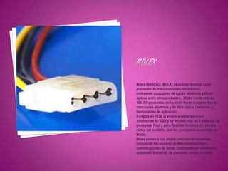 Molex (NASDAQ: MOLX) es un líder mundial como
proveedor de interconexiones electrónicas
incluyendo conectores de cables eléctricos y fibras
ópticas entre otros productos.2 Molex vende más de
100.000 productos, incluyendo desde cualquier tipo de
conexiones eléctricas y de fibra óptica a switches y
herramientas de aplicación.
Fundada en 1938, la empresa cubre los cinco
continentes en 2009 y ha vendido más de 2 millardos de
productos. Fred y John Krehbiel Krehbiel, Jr., los dos
nietos del fundador, son los principales accionistas de
Molex.
Molex provee a una amplia variedad de industrias,
incluyendo los sectores de telecomunicaciones,
comunicaciones de datos, computadoras / periféricos,
automóvil, industrial, de consumo, médico y militar.
 