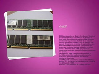 DIMM son las siglas de «Dual In-line Memory Module» y
que podemos traducir comoMódulo de Memoria en
línea doble. Son módulos de memoria RAM utilizados
enordenadores personales. Se trata de un pequeño
circuito impreso que contiene chips de memoria y se
conecta directamente en ranuras de la placa base. Los
módulos DIMM son reconocibles externamente por
poseer sus contactos (o pines) separados en ambos
lados, a diferencia de los SIMM que poseen los
contactos de modo que los de un lado están unidos con
los del otro.
Las memorias DIMM comenzaron a reemplazar a
las SIMM como el tipo predominante de memoria
cuando los microprocesadores Intel Pentium
dominaron el mercado.
Un DIMM puede comunicarse con el Cache a 64 bits (y
algunos a 72 bits) en vez de que se salga por la calle de
los 32 bits de los SIMM.
Funciona a una frecuencia de 123 MHz cada una...
 