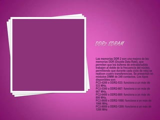 Las memorias DDR 2 son una mejora de las
memorias DDR (Double Data Rate), que
permiten que los búferes de entrada/salida
trabajen al doble de la frecuencia del núcleo,
permitiendo que durante cada ciclo de reloj se
realicen cuatro transferencias. Se presentan en
módulos DIMM de 240 contactos. Los tipos
disponibles son:
PC2-4200 o DDR2-533: funciona a un máx de
533 MHz.
PC2-5300 o DDR2-667: funciona a un máx de
667 MHz.
PC2-6400 o DDR2-800: funciona a un máx de
800 MHz.
PC2-8600 o DDR2-1066: funciona a un máx de
1066 MHz.
PC2-9000 o DDR2-1200: funciona a un máx de
1200 MHz
 
