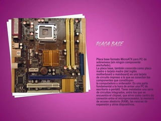 Placa base formato MicroATX para PC de
sobremesa (sin ningún componente
enchufado).
La placa base, también conocida como placa
madre o tarjeta madre (del inglés
motherboard o mainboard) es una tarjeta
de circuito impreso a la que se conectan los
componentes que constituyen
la computadora u ordenador. Es una parte
fundamental a la hora de armar una PC de
escritorio o portátil. Tiene instalados una serie
de circuitos integrados, entre los que se
encuentra el chipset, que sirve como centro de
conexión entre el microprocesador, la memoria
de acceso aleatorio (RAM), las ranuras de
expansión y otros dispositivos.
 