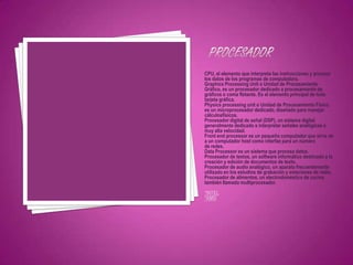 CPU, el elemento que interpreta las instrucciones y procesa
los datos de los programas de computadora.
Graphics Processing Unit o Unidad de Procesamiento
Gráfico, es un procesador dedicado a procesamiento de
gráficos o coma flotante. Es el elemento principal de toda
tarjeta gráfica.
Physics processing unit o Unidad de Procesamiento Físico
es un microprocesador dedicado, diseñado para manejar
cálculosfísicos.
Procesador digital de señal (DSP), un sistema digital
generalmente dedicado a interpretar señales analógicas a
muy alta velocidad.
Front end processor es un pequeño computador que sirve de
a un computador host como interfaz para un número
de redes.
Data Processor es un sistema que procesa datos.
Procesador de textos, un software informático destinado a la
creación y edición de documentos de texto.
Procesador de audio analógico, un aparato frecuentemente
utilizado en los estudios de grabación y estaciones de radio.
Procesador de alimentos, un electrodoméstico de cocina
también llamado multiprocesador.
*INTEL
*AMD
 