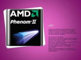 Proporcionan Ultimate Visual Experience™ para un
entretenimiento de alta definición, un rendimiento
multitarea avanzado e innovaciones en el ahorro de
energía que permiten equipos más pequeños y fríos, y
con mayor eficiencia energética.
Características & Beneficios
Una experiencia más rápida y fluida, incluso al ejecutar
aplicaciones de software complejas, con la tecnología
nativa de varios núcleos nativa
Rendimiento ampliable para ahorrar energía del PC con
la tecnología HyperTransport® 3.0
Escucha tu música y no los ruídos de tu PC con la
tecnología AMD PowerNow!™ (tecnología
Cool’n’Quiet™)
Impide la difusión de algunos virus y refuerza la
integridad de tu red mediante la Protección antivirus
mejorada (EVP)*
 