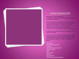Dispositivos de -. Grupo de dispositivos
de hardware o software dedicados a guardar datos y por extensión
a administrarlos y buscarlos.

Hay dos clases, almacenamiento primario, que son los que usa
la CPU directamente (memoria principal, memoria caché, etc) y el
almacenamiento secundario, a los cuales la CPU no accede
directamente, sino que deben almacenarse previamente en uno
primario. Son de almacenamiento secundario los discos
magnéticos, ópticos, cintas magnéticas, tambores magnéticos, etc.

El almacenamiento de datos puede usarse también para copias de
seguridad, ver backup.

Con el correr de los años, el almacenamiento de datos informáticos
ha ido bajando de precio. Por ejemplo, 1 GB de memoria en 1956
costaba 8,2 millones de dólares. En 1980, 184 mil dólares; en 1990
eran 5.200 dólares; en 2000 eran 12 dólares, y en 2006 fueron 1,2
dólares.

* Disco duro
*Unidad de estado sólido
*Disquete
*Formato de compresión ZIP
*Disco compacto
*DVD
*Blu-ray Disc
*HD DVD
*Memoria flash
*Red de área de almacenamiento
 