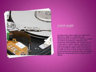Un disco duro o disco rígido (en inglés Hard
Disk Drive, HDD) es undispositivo de
almacenamiento de datos no volátil que emplea
un sistema de grabación magnética para
almacenar datos digitales. Se compone de uno
o más platos o discos rígidos, unidos por un
mismo eje que gira a gran velocidad dentro de
una caja metálica sellada. Sobre cada plato, y
en cada una de sus caras, se sitúa un cabezal
de lectura/escritura que flota sobre una delgada
lámina de aire generada por la rotación de los
discos.
 