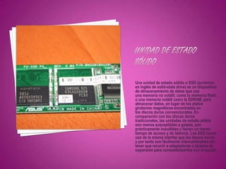 Una unidad de estado sólido o SSD (acrónimo
en inglés de solid-state drive) es un dispositivo
de almacenamiento de datos que usa
una memoria no volátil, como la memoria flash,
o una memoria volátil como la SDRAM, para
almacenar datos, en lugar de los platos
giratorios magnéticos encontrados en
los discos duros convencionales. En
comparación con los discos duros
tradicionales, las unidades de estado sólido
son menos susceptibles a golpes, son
prácticamente inaudibles y tienen un menor
tiempo de acceso y de latencia. Los SSD hacen
uso de la misma interfaz que los discos duros,
y por tanto son fácilmente intercambiables sin
tener que recurrir a adaptadores o tarjetas de
expansión para compatibilizarlos con el equipo.
 