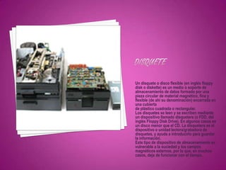 Un disquete o disco flexible (en inglés floppy
disk o diskette) es un medio o soporte de
almacenamiento de datos formado por una
pieza circular de material magnético, fina y
flexible (de ahí su denominación) encerrada en
una cubierta
de plástico cuadrada o rectangular.
Los disquetes se leen y se escriben mediante
un dispositivo llamado disquetera (o FDD, del
inglés Floppy Disk Drive). En algunos casos es
un disco menor que el CD. La disquetera es el
dispositivo o unidad lectora/grabadora de
disquetes, y ayuda a introducirlo para guardar
la información.
Este tipo de dispositivo de almacenamiento es
vulnerable a la suciedad y los campos
magnéticos externos, por lo que, en muchos
casos, deja de funcionar con el tiempo.
 