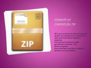 ZIP o zip es un formato de almacenamiento sin
pérdida, muy utilizado para la compresión de
datos como documentos, imágenes o
programas.
Para este tipo de archivos se utiliza
generalmente la extensión ".zip".
Muchos programas,
tanto comerciales como libres, lo utilizan y
permiten su uso más habitual.
 
