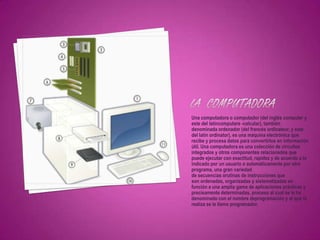 Una computadora o computador (del inglés computer y
este del latíncomputare -calcular), también
denominada ordenador (del francés ordinateur, y este
del latín ordinator), es una máquina electrónica que
recibe y procesa datos para convertirlos en información
útil. Una computadora es una colección de circuitos
integrados y otros componentes relacionados que
puede ejecutar con exactitud, rapidez y de acuerdo a lo
indicado por un usuario o automáticamente por otro
programa, una gran variedad
de secuencias orutinas de instrucciones que
son ordenadas, organizadas y sistematizadas en
función a una amplia gama de aplicaciones prácticas y
precisamente determinadas, proceso al cual se le ha
denominado con el nombre deprogramación y al que lo
realiza se le llama programador.
 