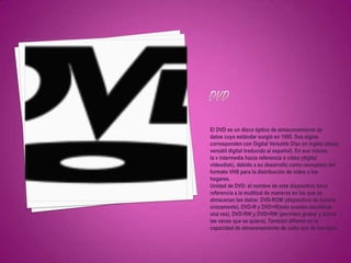 El DVD es un disco óptico de almacenamiento de
datos cuyo estándar surgió en 1995. Sus siglas
corresponden con Digital Versatile Disc en inglés (disco
versátil digital traducido al español). En sus inicios,
la v intermedia hacía referencia a video (digital
videodisk), debido a su desarrollo como reemplazo del
formato VHS para la distribución de vídeo a los
hogares.
Unidad de DVD: el nombre de este dispositivo hace
referencia a la multitud de maneras en las que se
almacenan los datos: DVD-ROM (dispositivo de lectura
únicamente), DVD-R y DVD+R(solo pueden escribirse
una vez), DVD-RW y DVD+RW (permiten grabar y borrar
las veces que se quiera). También difieren en la
capacidad de almacenamiento de cada uno de los tipos.
 