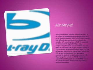 Blu-ray disc también conocido como Blu-ray o BD, es
un formato de disco óptico de nueva generación de 12
cm de diámetro (igual que el CD y el DVD) para vídeo de
gran definición y almacenamiento de datos de alta
densidad de 5 veces mejor que el DVD. Su capacidad
de almacenamiento llega a 25 GB por capa,
aunque Sony y Panasonic han desarrollado un nuevo
índice de evaluación (i-MLSE) que permitiría ampliar un
33% la cantidad de datos almacenados,desde 25 a 33,4
GB por capa. Aunque otros apuntan que el sucesor del
DVD no será un disco óptico, sino la tarjeta de
memoria. No obstante, se está trabajando en el HVD o
Disco holográfico versátil con 3,9 TB. El límite de
capacidad en las tarjetas de formato SD/MMC está ya
en 128 GB, teniendo la ventaja de ser regrabables al
menos durante 5 años.
 