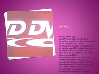 HD DVD (por las siglas
de High Density Digital Versatile Disc),
traducido al español como disco digital versátil
de alta densidad, fue un formato
de almacenamiento óptico desarrollado como
un estándar para el DVD de alta definición por
las empresasToshiba, Microsoft y NEC, así
como por varias productoras de cine. Puede
almacenar hasta 30 GB.
Este formato finalmente sucumbió ante su
inmediato competidor, el Blu-ray, por
convertirse en el estándar sucesor del DVD.
Después de la caída de muchos apoyos de HD
DVD, Toshiba decidió cesar de fabricar más
reproductores y continuar con las
investigaciones para mejorar su formato.
 