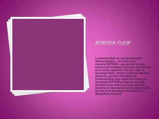 La memoria flash es una tecnología de
almacenamiento —derivada de la
memoria EEPROM— que permite la lecto-
escritura de múltiples posiciones de memoria
en la misma operación. Gracias a ello, la
tecnología flash, siempre mediante impulsos
eléctricos, permite velocidades de
funcionamiento muy superiores frente a la
tecnología EEPROM primigenia, que sólo
permitía actuar sobre una única celda de
memoria en cada operación de programación.
Se trata de la tecnología empleada en los
dispositivos pendrive.
 