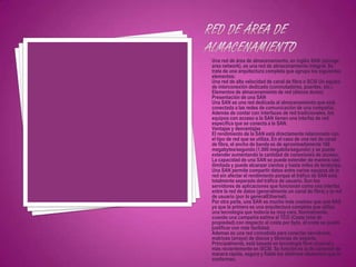 Una red de área de almacenamiento, en inglés SAN (storage
area network), es una red de almacenamiento integral. Se
trata de una arquitectura completa que agrupa los siguientes
elementos:
Una red de alta velocidad de canal de fibra o SCSI Un equipo
de interconexión dedicado (conmutadores, puentes, etc.)
Elementos de almacenamiento de red (discos duros)
Presentación de una SAN
Una SAN es una red dedicada al almacenamiento que está
conectada a las redes de comunicación de una compañía.
Además de contar con interfaces de red tradicionales, los
equipos con acceso a la SAN tienen una interfaz de red
específica que se conecta a la SAN.
Ventajas y desventajas
El rendimiento de la SAN está directamente relacionado con
el tipo de red que se utiliza. En el caso de una red de canal
de fibra, el ancho de banda es de aproximadamente 100
megabytes/segundo (1.000 megabits/segundo) y se puede
extender aumentando la cantidad de conexiones de acceso.
La capacidad de una SAN se puede extender de manera casi
ilimitada y puede alcanzar cientos y hasta miles de terabytes.
Una SAN permite compartir datos entre varios equipos de la
red sin afectar el rendimiento porque el tráfico de SAN está
totalmente separado del tráfico de usuario. Son los
servidores de aplicaciones que funcionan como una interfaz
entre la red de datos (generalmente un canal de fibra) y la red
de usuario (por lo generalEthernet).
Por otra parte, una SAN es mucho más costosa que una NAS
ya que la primera es una arquitectura completa que utiliza
una tecnología que todavía es muy cara. Normalmente,
cuando una compañía estima el TCO (Coste total de
propiedad) con respecto al coste por byte, el coste se puede
justificar con más facilidad.
Ademas es una red concebida para conectar servidores,
matrices (arrays) de discos y librerías de soporte.
Principalmente, está basada en tecnología fibre channel y
más recientemente en iSCSI. Su función es la de conectar de
manera rápida, segura y fiable los distintos elementos que la
conforman.
 
