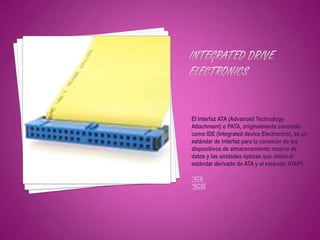 El interfaz ATA (Advanced Technology
Attachment) o PATA, originalmente conocido
como IDE (Integrated device Electronics), es un
estándar de interfaz para la conexión de los
dispositivos de almacenamiento masivo de
datos y las unidades ópticas que utiliza el
estándar derivado de ATA y el estándar ATAPI.

*ATA
*SCSI
 