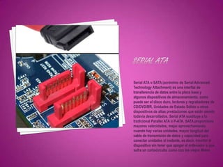 Serial ATA o SATA (acrónimo de Serial Advanced
Technology Attachment) es una interfaz de
transferencia de datos entre la placa base y
algunos dispositivos de almacenamiento, como
puede ser el disco duro, lectores y regrabadores de
CD/DVD/BR, Unidades de Estado Sólido u otros
dispositivos de altas prestaciones que están siendo
todavía desarrollados. Serial ATA sustituye a la
tradicional Parallel ATA o P-ATA. SATA proporciona
mayores velocidades, mejor aprovechamiento
cuando hay varias unidades, mayor longitud del
cable de transmisión de datos y capacidad para
conectar unidades al instante, es decir, insertar el
dispositivo sin tener que apagar el ordenador o que
sufra un cortocircuito como con los viejos Molex.
 