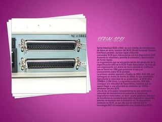 Serial Attached SCSI o SAS, es una interfaz de transferencia
de datos en serie, sucesor del SCSI (Small Computer System
Interface) paralelo, aunque sigue utilizando
comandos SCSI para interaccionar con los dispositivos SAS.
Aumenta la velocidad y permite la conexión y desconexión
de forma rápida.
La organización que se encuentra detrás del desarrollo de la
especificación SAS es la SCSI Trade Association. Se trata de
una organización sin ánimo de lucro ubicada en California
que se formó en 1996 para promover el uso y el
conocimiento sobre SCSI paralelo.
La primera versión apareció a finales de 2003: SAS 300, que
conseguía un ancho de banda de 3Gb/s, lo que aumentaba
ligeramente la velocidad de su predecesor , el SCSI Ultra
320MB/s (2,560 Gb/s). La siguiente evolución, SAS 600,
consigue una velocidad de hasta 6Gb/s, mientras que se
espera llegar a una velocidad de alrededor de 12Gb/s
alrededor del año 2010.
Una de las principales características es que aumenta la
velocidad de transferencia al aumentar el número de
dispositivos conectados, es decir, puede gestionar una tasa
de transferencia constante para cada dispositivo conectado,
además de terminar con la limitación de 16 dispositivos
existente en SCSI, es por ello que se vaticina que la
tecnología SAS irá reemplazando a su predecesora SCSI.
 
