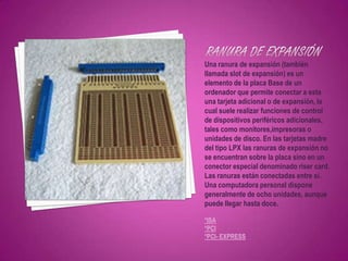 Una ranura de expansión (también
llamada slot de expansión) es un
elemento de la placa Base de un
ordenador que permite conectar a esta
una tarjeta adicional o de expansión, la
cual suele realizar funciones de control
de dispositivos periféricos adicionales,
tales como monitores,impresoras o
unidades de disco. En las tarjetas madre
del tipo LPX las ranuras de expansión no
se encuentran sobre la placa sino en un
conector especial denominado riser card.
Las ranuras están conectadas entre sí.
Una computadora personal dispone
generalmente de ocho unidades, aunque
puede llegar hasta doce.

*ISA
*PCI
*PCI- EXPRESS
 