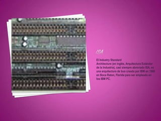 El Industry Standard
Architecture (en inglés, Arquitectura Estándar
de la Industria), casi siempre abreviado ISA, es
una arquitectura de bus creada por IBM en 1980
en Boca Raton, Florida para ser empleado en
los IBM PC.
 