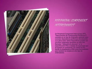 Un Peripheral Component Interconnect (PCI,
"Interconexión de Componentes Periféricos")
consiste en un bus de ordenador estándar para
conectar dispositivos periféricos directamente
a su placa base. Estos dispositivos pueden ser
circuitos integrados ajustados en ésta (los
llamados "dispositivos planares" en la
especificación PCI) o tarjetas de expansión que
se ajustan en conectores. Es común en PC,
donde ha desplazado al ISA como bus estándar,
pero también se emplea en otro tipo de
ordenadores.
 
