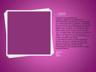 El video es la tecnología de la
captación, grabación, procesamiento,
almacenamiento, transmisión y reconstrucción
por medios electrónicos digitales o analógicos
de una secuencia de imágenes que representan
escenas en movimiento. Etimológicamente la
palabra video proviene del verbo latino video,
vides, videre, que se traduce como el verbo
‘ver’. Se suele aplicar este término a la señal de
vídeo y muchas veces se la denomina «el
vídeo» o «la vídeo» a modo de abreviatura del
nombre completo de la misma.
La tecnología de vídeo fue desarrollada por
primera vez para los sistemas de televisión,
pero ha derivado en muchos formatos para
permitir la grabación de vídeo de los
consumidores y que además pueda ser visto a
través de Internet.
*S-Video
*DVI
*HDMI
 