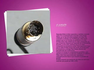Separate-Video («vídeo separado»), también conocido
como Y/C (o erróneamente conocido como Super-
Video), es un tipo de señal analógica de vídeo. No
confundir ni mezclar con S-VHS(super video home
system) que es un formato de grabación en cinta.
S-Video tiene más calidad que el vídeo compuesto, ya
que el televisor dispone por separado de la información
de brillo y la de color, mientras que en el vídeo
compuesto se encuentran juntas. Esta separación hace
que el cable S-Video tenga más ancho de banda para
la luminancia y consiga más trabajo efectivo del
decodificador de crominancia.
Cuando se incluye en computadores portátiles, este
aparato se conecta a un televisor mediante un cable S-
Video. Esto hace que el televisor reproduzca
automáticamente todo lo que muestra la pantalla del
portátil.
S-Video soporta una resolución de video de definición
estándar que puede ser 480i o 576i.
 