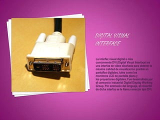 La interfaz visual digital o más
comúnmente DVI (Digital Visual Interface) es
una interfaz de vídeo diseñada para obtener la
máxima calidad de visualización posible en
pantallas digitales, tales como los
monitores LCD de pantalla plana y
los proyectores digitales. Fue desarrollada por
el consorcio industrial Digital Display Working
Group. Por extensión del lenguaje, al conector
de dicha interfaz se le llama conector tipo DVI.
 