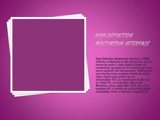 High-Definition Multimedia Interface o HDMI,
(interfaz multimedia de alta definición), es una
norma de audio y vídeo digital cifrado sin
compresión apoyada por la industria para que
sea el sustituto del euroconector. HDMI provee
una interfaz entre cualquier fuente de audio y
vídeo digital como podría ser un
sintonizador TDT, un reproductor de Blu-ray,
un Tablet PC, un ordenador (MicrosofT
Windows, Linux, Apple Mac OS X, etc.) o un
receptor A/V, y monitor de audio/vídeo digital
compatible, como un televisor digital(DTV).
 