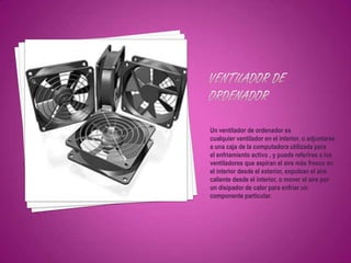 Un ventilador de ordenador es
cualquier ventilador en el interior, o adjuntarse
a una caja de la computadora utilizada para
el enfriamiento activo , y puede referirse a los
ventiladores que aspiran el aire más fresco en
el interior desde el exterior, expulsan el aire
caliente desde el interior, o mover el aire por
un disipador de calor para enfriar un
componente particular.
 