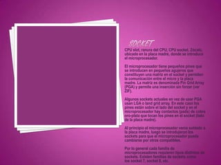 CPU slot, ranura del CPU, CPU socket. Zócalo,
ubicado en la placa madre, donde se introduce
el microprocesador.
El microprocesador tiene pequeños pines que
se introducen en pequeños agujeros que
constituyen una matriz en el socket y permiten
la comunicación entre el micro y la placa
madre. La matriz es denominada Pin Grid Array
(PGA) y permite una inserción sin forzar (ver
ZIF).
Algunos sockets actuales en vez de usar PGA
usan LGA o land grid array. En este caso los
pines están sobre el lado del socket y en el
microprocesador hay contactos (pads) de cobre
oro-plata que tocan los pines en el socket (lado
de la placa madre).
Al principio el microprocesador venía soldado a
la placa madre, luego se introdujeron los
sockets para que el microprocesador pueda
cambiarse por otros compatibles.
Por lo general cada familia de
microprocesadores requieren tipos distintos de
sockets. Existen familias de sockets como
los socket 7, socket 8, etc.
 