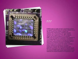 El BIOS (sigla en inglés de basic input/output system;
en español «sistema básico de entrada y salida») es un
tipo de firmware que localiza y prepara los
componentes electrónicos o periféricos de una
máquina, para comunicarlos con algún sistema
operativo que la gobernará. Para ello la máquina
cargará ese sencillo programa en la memoria
RAM central del aparato. El programa está instalado en
un circuito integrado de la placa base y realizará el
control POST de la misma en el tiempo de arranque o
encendido, proporcionando funcionalidades básicas:
chequeo de la memoria principal y secundaria,
comunicación con el usuario vía monitor o teclado y
enlace mediante los procesos de arranque o
booting con elnúcleo del sistema operativo que
gobernará el sistema. Por lo general el término se usa
de forma ambivalente para referirse al software BIOS o
a la memoria ROM donde residía históricamente en los
sistemas de computo basados en la arquitectura x86.
 