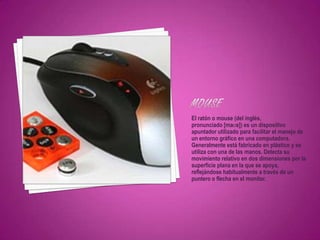 El ratón o mouse (del inglés,
pronunciado [maʊs]) es un dispositivo
apuntador utilizado para facilitar el manejo de
un entorno gráfico en una computadora.
Generalmente está fabricado en plástico y se
utiliza con una de las manos. Detecta su
movimiento relativo en dos dimensiones por la
superficie plana en la que se apoya,
reflejándose habitualmente a través de un
puntero o flecha en el monitor.
 