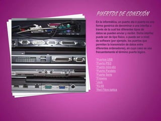 En la informática, un puerto ata ó puerto es una
forma genérica de denominar a una interfaz a
través de la cual los diferentes tipos de
datos se pueden enviar y recibir. Dicha interfaz
puede ser de tipo físico, o puede ser a nivel
de software (por ejemplo, los puertos que
permiten la transmisión de datos entre
diferentes ordenadores), en cuyo caso se usa
frecuentemente el término puerto lógico.

*Puertos USB
*Puerto PS/2
*Puerto mini-din
*Puerto Paralelo
*Puerto Serie
*Firewire
*Jack
*RJ-45
*Red Fibra óptica
 