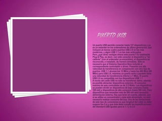 Un puerto USB permite conectar hasta 127 dispositivos y ya
es un estándar en los ordenadores de última generación, que
incluyen al menos cuatro puertos USB 2.0 en los más
modernos, y algún USB 1.1 en los mas anticuados
Pero ¿qué otras ventajas ofrece este puerto? Es totalmente
Plug & Play, es decir, con sólo conectar el dispositivo y "en
caliente" (con el ordenador ya encendido), el dispositivo es
reconocido, e instalado, de manera inmediata. Sólo es
necesario que el Sistema Operativo lleve incluido el
correspondiente controlador o driver. Presenta una alta
velocidad de transferencia en comparación con otro tipo de
puertos. USB 1.1 alcanza los 12 Mb/s y hasta los 480 Mb/s (60
MB/s) para USB 2.0, mientras un puerto serie o paralelo tiene
una velocidad de transferencia inferior a 1 Mb/s. El puerto
USB 2.0 es compatible con los dispositivos USB 1.1
A través del cable USB no sólo se transfieren datos; además
es posible alimentar dispositivos externos. El consumo
maximo de este controlador es de 2.5 Watts. Los dispositivos
se pueden dividir en dispositivos de bajo consumo (hasta
100 mA) y dispositivos de alto consumo (hasta 500 mA). Para
dispositivos que necesiten más de 500 mA será necesaria
alimentación externa. Hay que tener en cuenta, además, que
si se utiliza un concentrador y éste está alimentado, no será
necesario realizar consumo del bus. Una de las limitaciones
de este tipo de conexiones es que longitud del cable no debe
superar los 5 m y que éste debe cumplir las especificaciones
del Standard USB iguales para la 1.1 y la 2.0
 