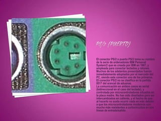 El conector PS/2 o puerto PS/2 toma su nombre
de la serie de ordenadores IBM Personal
System/2 que es creada por IBM en 1987, y
empleada para conectar teclados y ratones.
Muchos de los adelantos presentados fueron
inmediatamente adoptados por el mercado del
PC, siendo este conector uno de los primeros.
El conector PS/2 no se clasifica en la partida
8517 del arancel de aduanas.
La comunicación en ambos casos es serial
(bidireccional en el caso del teclado), y
controlada por microcontroladores situados en
la placa madre. No han sido diseñados para ser
intercambiados en caliente, y el hecho de que
al hacerlo no suela ocurrir nada es más debido
a que los microcontroladores modernos son
mucho más resistentes a cortocircuitos en sus
líneas de entrada/salida.
 