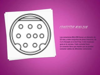 Los conectores Mini-DIN tienen un diámetro de
9,5 mm y siete conjuntos de pines interiores, de
3 a 9, Excepto en el de 9 hay 3 mini muescas-
guía en la carcasa. Cada variedad tiene
un conector llave que impide que se puedan
conectar cables de diferentes variaciones.
 