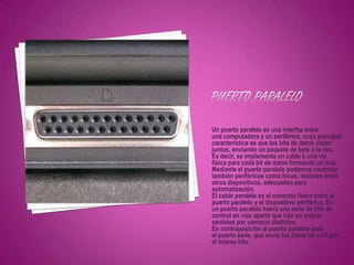 Un puerto paralelo es una interfaz entre
una computadora y un periférico, cuya principal
característica es que los bits de datos viajan
juntos, enviando un paquete de byte a la vez.
Es decir, se implementa un cable o una vía
física para cada bit de datos formando un bus.
Mediante el puerto paralelo podemos controlar
también periféricos como focos, motores entre
otros dispositivos, adecuados para
automatización.
El cable paralelo es el conector físico entre el
puerto paralelo y el dispositivo periférico. En
un puerto paralelo habrá una serie de bits de
control en vías aparte que irán en ambos
sentidos por caminos distintos.
En contraposición al puerto paralelo está
el puerto serie, que envía los datos bit a bit por
el mismo hilo.
 