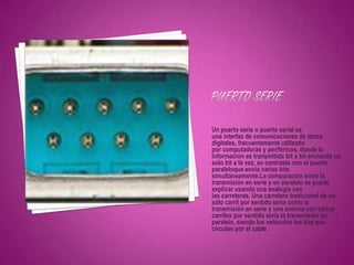 Un puerto serie o puerto serial es
una interfaz de comunicaciones de datos
digitales, frecuentemente utilizado
por computadoras y periféricos, donde la
información es transmitida bit a bit enviando un
solo bit a la vez, en contraste con el puerto
paraleloque envía varios bits
simultáneamente.La comparación entre la
transmisión en serie y en paralelo se puede
explicar usando una analogía con
las carreteras. Una carretera tradicional de un
sólo carril por sentido sería como la
transmisión en serie y una autovía con varios
carriles por sentido sería la transmisión en
paralelo, siendo los vehículos los bits que
circulan por el cable.
 