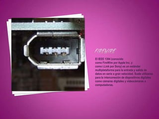 El IEEE 1394 (conocido
como FireWire por Apple Inc. y
como i.Link por Sony) es un estándar
multiplataforma para la entrada y salida de
datos en serie a gran velocidad. Suele utilizarse
para la interconexión de dispositivos digitales
como cámaras digitales y videocámaras a
computadoras.
 