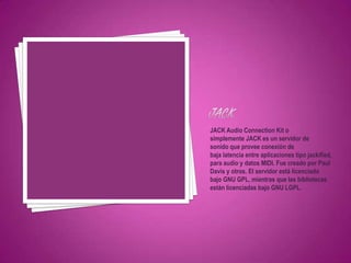 JACK Audio Connection Kit o
simplemente JACK es un servidor de
sonido que provee conexión de
baja latencia entre aplicaciones tipo jackified,
para audio y datos MIDI. Fue creado por Paul
Davis y otros. El servidor está licenciado
bajo GNU GPL, mientras que las bibliotecas
están licenciadas bajo GNU LGPL.
 