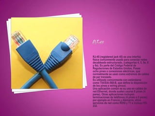 RJ-45 (registered jack 45) es una interfaz
física comúnmente usada para conectar redes
decableado estructurado, (categorías 4, 5, 5e, 6
y 6a). Es parte del Código Federal de
Regulaciones de Estados Unidos. Posee
ocho pines o conexiones eléctricas, que
normalmente se usan como extremos de cables
de par trenzado.
Es utilizada comúnmente con estándares
como TIA/EIA-568-B, que define la disposición
de los pines o wiring pinout.
Una aplicación común es su uso en cables de
red Ethernet, donde suelen usarse 8 pines (4
pares). Otras aplicaciones incluyen
terminaciones de teléfonos (4 pines o 2 pares)
por ejemplo en Francia y Alemania, otros
servicios de red como RDSI y T1 e incluso RS-
232.
 