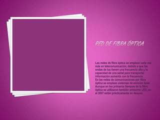 Las redes de fibra óptica se emplean cada vez
más en telecomunicación, debido a que las
ondas de luz tienen una frecuencia alta y la
capacidad de una señal para transportar
información aumenta con la frecuencia.
En las redes de comunicaciones por fibra
óptica se emplean sistemas de emisión láser.
Aunque en los primeros tiempos de la fibra
óptica se utilizaron también emisores LED, en
el 2007 están prácticamente en desuso.
 