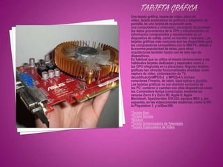 Una tarjeta gráfica, tarjeta de vídeo, placa de
vídeo, tarjeta aceleradora de gráficos o adaptador de
pantalla, es una tarjeta de expansión para
una computadora u ordenador, encargada de procesar
los datos provenientes de la CPU y transformarlos en
información comprensible y representable en un
dispositivo de salida, como un monitor o televisor. Las
tarjetas gráficas más comunes son las disponibles para
las computadoras compatibles con la IBM PC, debido a
la enorme popularidad de éstas, pero otras
arquitecturas también hacen uso de este tipo de
dispositivos.
Es habitual que se utilice el mismo término tanto a las
habituales tarjetas dedicadas y separadas como a
las GPU integradas en la placa base. Algunas tarjetas
gráficas han ofrecido funcionalidades añadidas como
captura de vídeo, sintonización de TV,
decodificaciónMPEG-21 y MPEG-4 o incluso
conectores Firewire, de ratón, lápiz óptico o joystick.
Las tarjetas gráficas no son dominio exclusivo de
los PC; contaron o cuentan con ellas dispositivos como
los Commodore Amiga (conectadas mediante las
ranuras Zorro II y Zorro III), Apple II, Apple
Macintosh, Spectravideo SVI-328, equipos MSX y, por
supuesto, en las videoconsolas modernas, como la Wii
la Playstation 3 y laXbox360.
*Tarjeta Red
*Tarjeta Sonido
*Módem
*Tarjeta Sintonizadora de Televisión
*Tarjeta Capturadora de Video
 