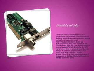 Una tarjeta de red o adaptador de red es
un periférico que permite la comunicación con
aparatos conectados entre si y también permite
compartir recursos entre dos o
más computadoras (discos duros, CD-
ROM, impresoras, etc). A las tarjetas de red
también se les llama NIC (por network interface
card; en español "tarjeta de interfaz de red").
Hay diversos tipos de adaptadores en función
del tipo de cableado o arquitectura que se
utilice en la red (coaxial fino, coaxial
grueso, Token Ring, etc.), pero actualmente el
más común es del tipo Ethernet utilizando una
interfaz o conector RJ-45.
 