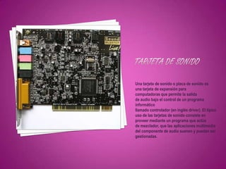 Una tarjeta de sonido o placa de sonido es
una tarjeta de expansión para
computadoras que permite la salida
de audio bajo el control de un programa
informático
llamado controlador (en inglés driver). El típico
uso de las tarjetas de sonido consiste en
proveer mediante un programa que actúa
de mezclador, que las aplicaciones multimedia
del componente de audio suenen y puedan ser
gestionadas.
 