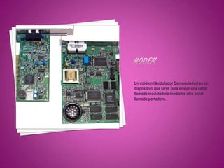 Un módem (Modulador Demodulador) es un
dispositivo que sirve para enviar una señal
llamada moduladora mediante otra señal
llamada portadora.
 