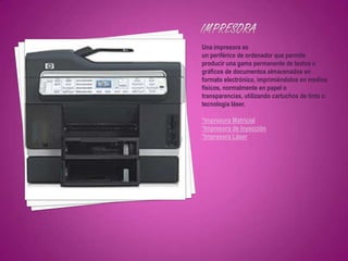 Una impresora es
un periférico de ordenador que permite
producir una gama permanente de textos o
gráficos de documentos almacenados en
formato electrónico, imprimiéndolos en medios
físicos, normalmente en papel o
transparencias, utilizando cartuchos de tinta o
tecnología láser.

*Impresora Matricial
*Impresora de Inyección
*Impresora Láser
 